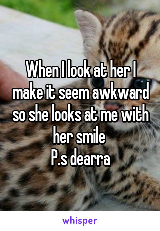 When I look at her I make it seem awkward so she looks at me with her smile 
P.s dearra