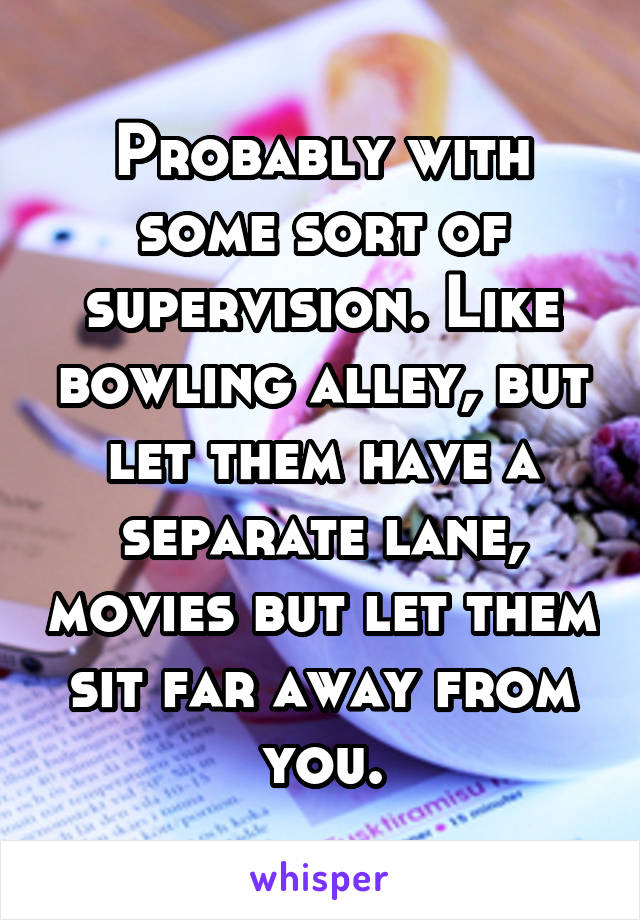 Probably with some sort of supervision. Like bowling alley, but let them have a separate lane, movies but let them sit far away from you.