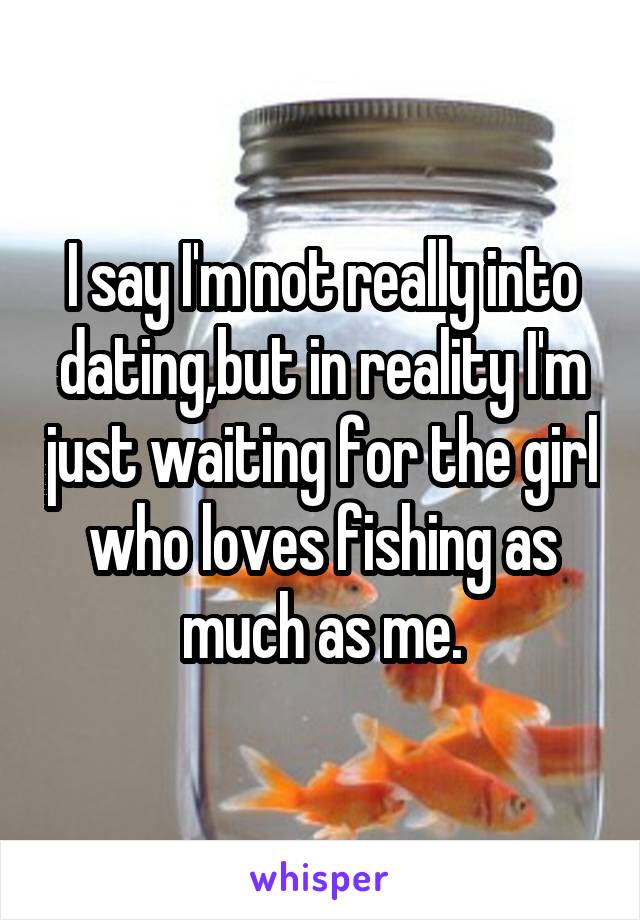 I say I'm not really into dating,but in reality I'm just waiting for the girl who loves fishing as much as me.