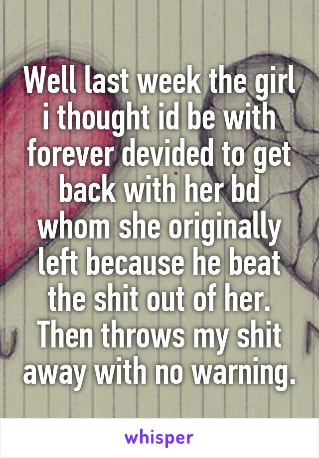 Well last week the girl i thought id be with forever devided to get back with her bd whom she originally left because he beat the shit out of her. Then throws my shit away with no warning.