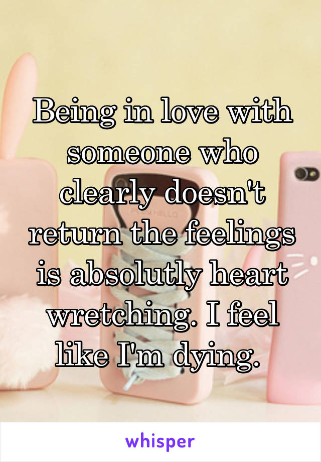 Being in love with someone who clearly doesn't return the feelings is absolutly heart wretching. I feel like I'm dying. 