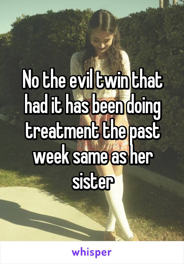 No the evil twin that had it has been doing treatment the past week same as her sister