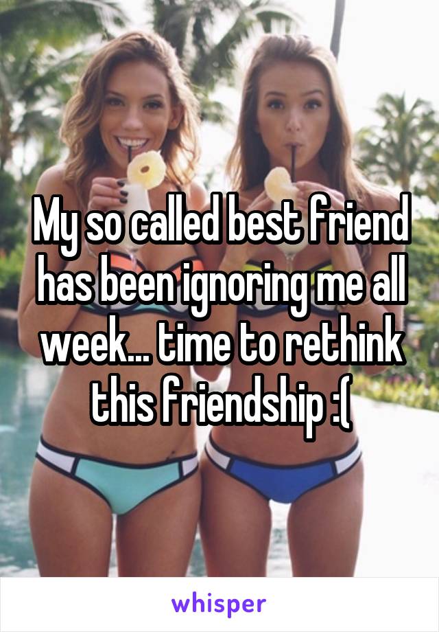 My so called best friend has been ignoring me all week... time to rethink this friendship :(