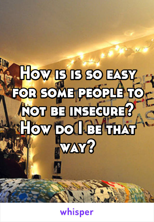 How is is so easy for some people to not be insecure? How do I be that way?