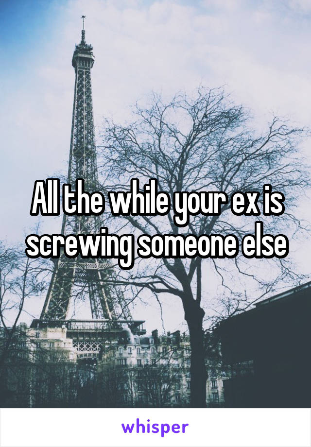 All the while your ex is screwing someone else