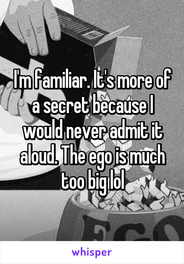 I'm familiar. It's more of a secret because I would never admit it aloud. The ego is much too big lol