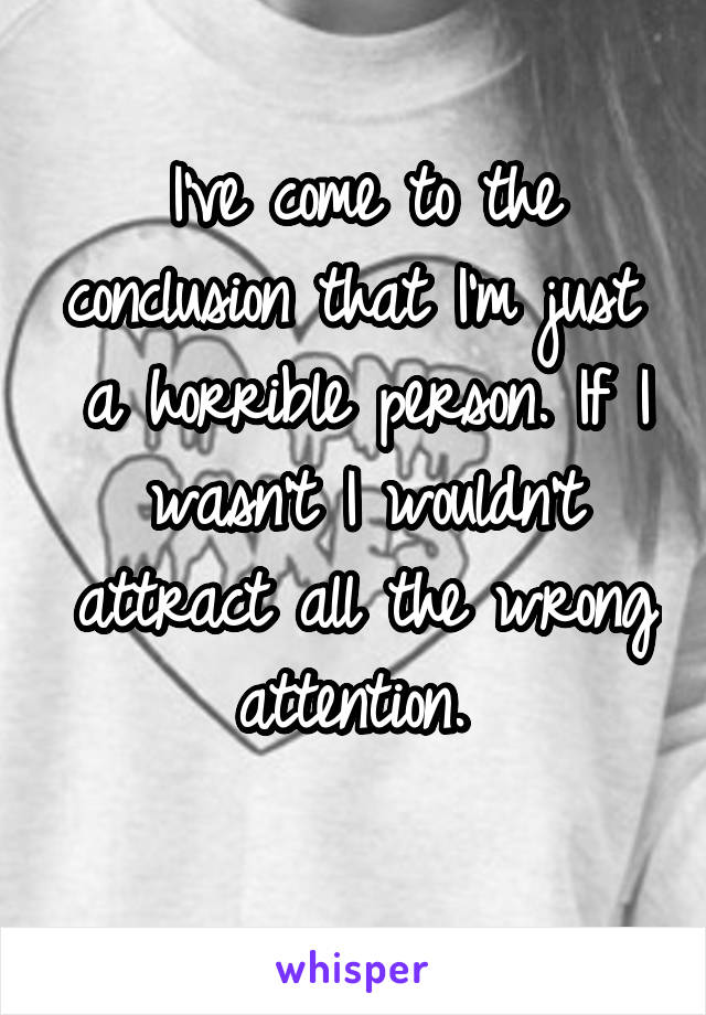 I've come to the conclusion that I'm just  a horrible person. If I wasn't I wouldn't attract all the wrong attention. 
