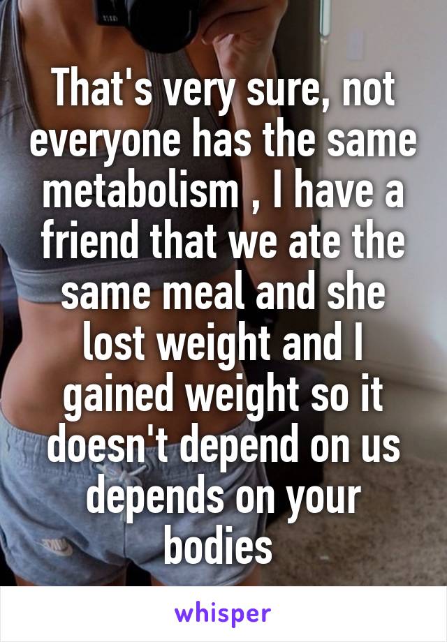 That's very sure, not everyone has the same metabolism , I have a friend that we ate the same meal and she lost weight and I gained weight so it doesn't depend on us depends on your bodies 