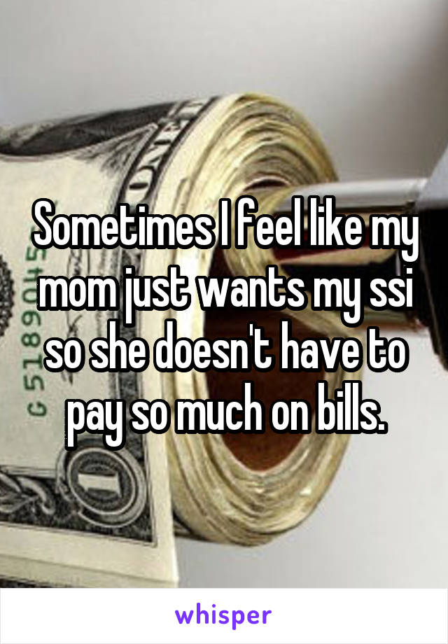 Sometimes I feel like my mom just wants my ssi so she doesn't have to pay so much on bills.