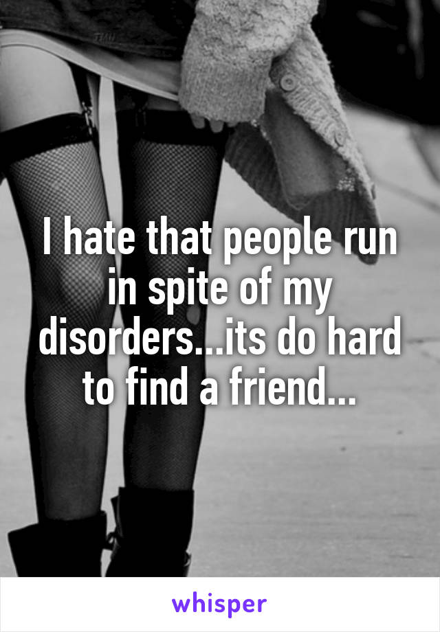 I hate that people run in spite of my disorders...its do hard to find a friend...