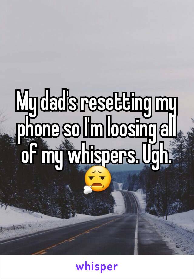 My dad's resetting my phone so I'm loosing all of my whispers. Ugh. 😧