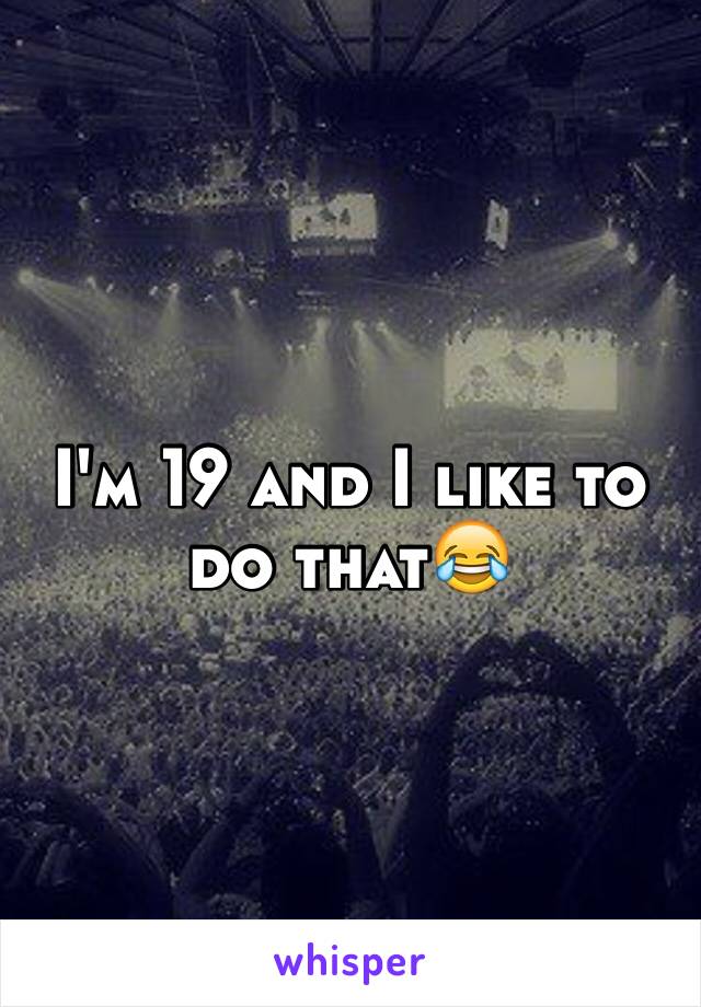 I'm 19 and I like to do that😂