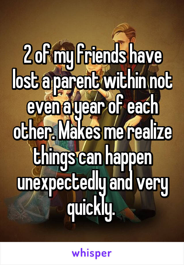 2 of my friends have lost a parent within not even a year of each other. Makes me realize things can happen unexpectedly and very quickly. 