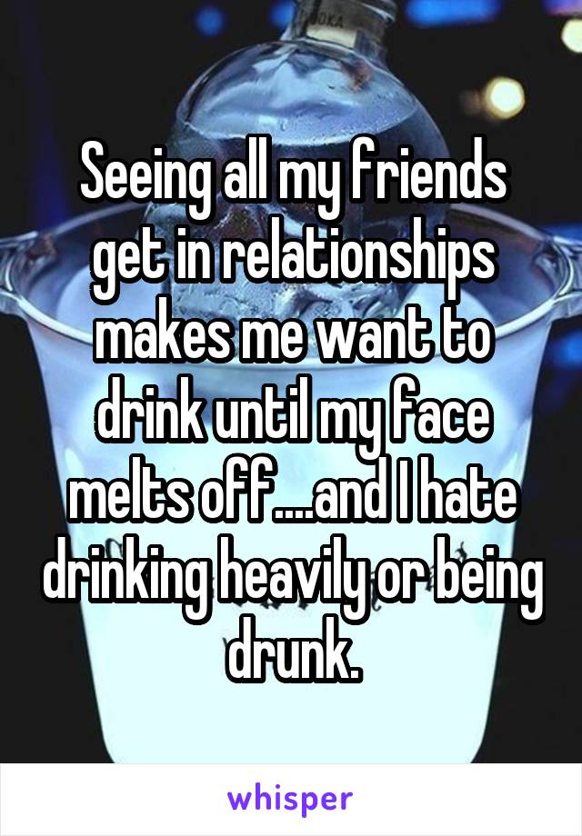 Seeing all my friends get in relationships makes me want to drink until my face melts off....and I hate drinking heavily or being drunk.