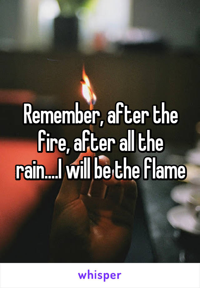 Remember, after the fire, after all the rain....I will be the flame