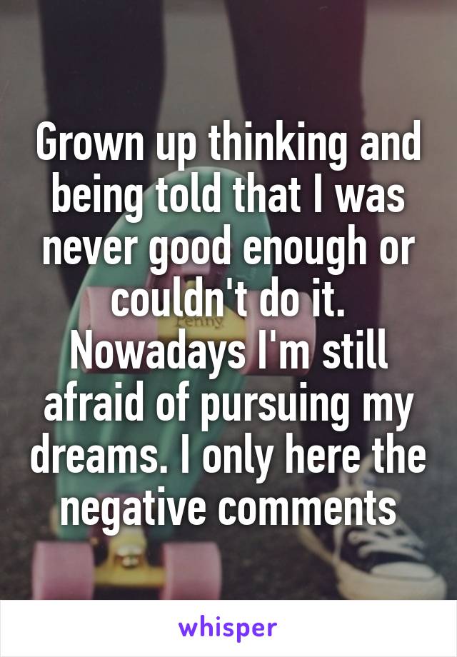 Grown up thinking and being told that I was never good enough or couldn't do it. Nowadays I'm still afraid of pursuing my dreams. I only here the negative comments