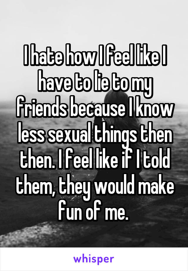 I hate how I feel like I have to lie to my friends because I know less sexual things then then. I feel like if I told them, they would make fun of me. 