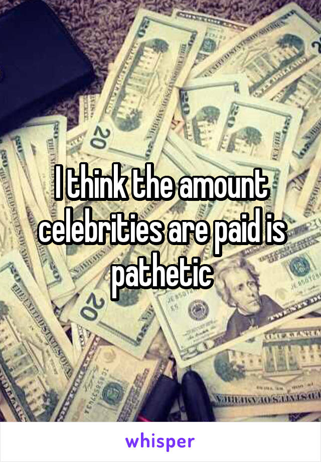 I think the amount celebrities are paid is pathetic