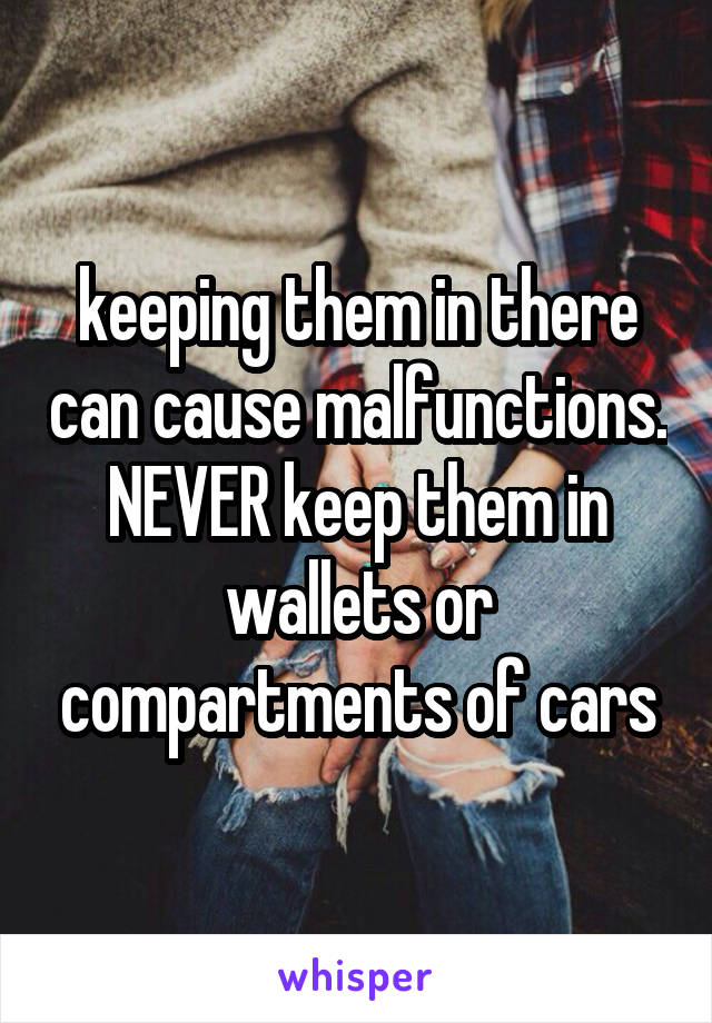 keeping them in there can cause malfunctions. NEVER keep them in wallets or compartments of cars