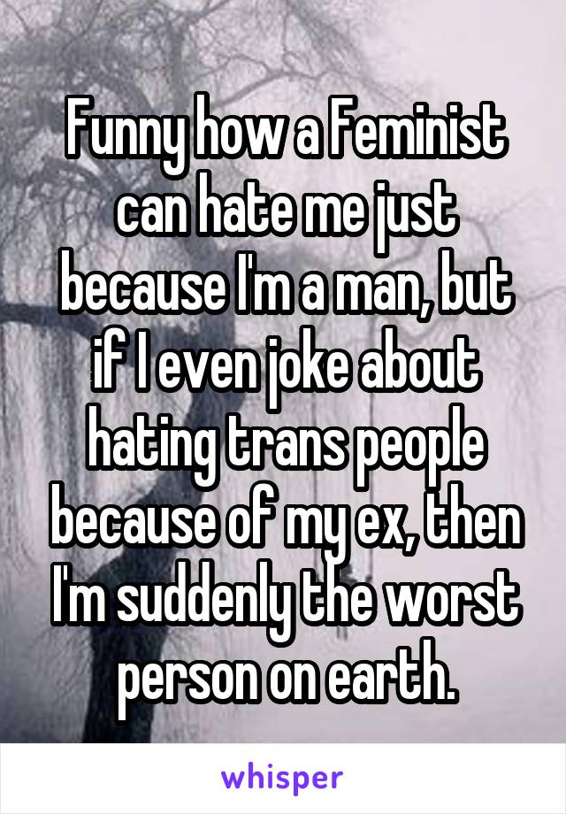 Funny how a Feminist can hate me just because I'm a man, but if I even joke about hating trans people because of my ex, then I'm suddenly the worst person on earth.