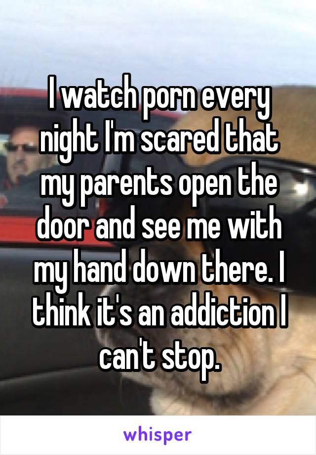 I watch porn every night I'm scared that my parents open the door and see me with my hand down there. I think it's an addiction I can't stop.