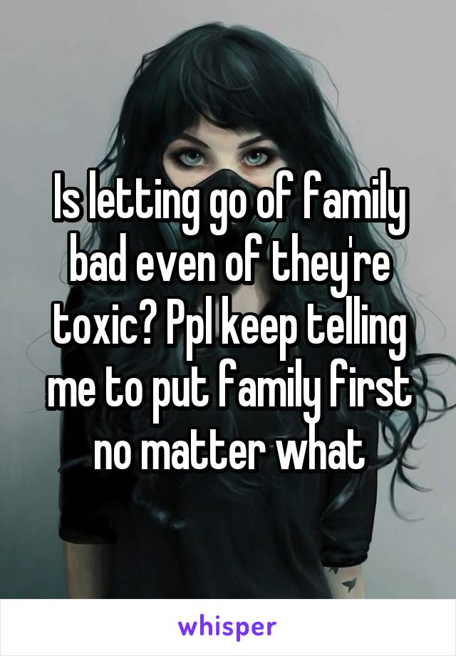 Is letting go of family bad even of they're toxic? Ppl keep telling me to put family first no matter what