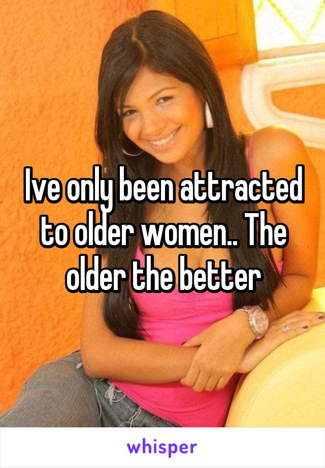 Ive only been attracted to older women.. The older the better