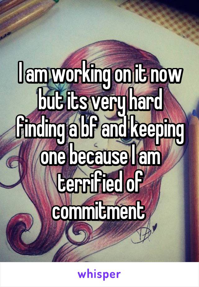 I am working on it now but its very hard finding a bf and keeping one because I am terrified of commitment 