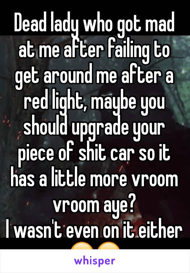 Dead lady who got mad at me after failing to get around me after a red light, maybe you should upgrade your piece of shit car so it has a little more vroom vroom aye? 
I wasn't even on it either 😂😂