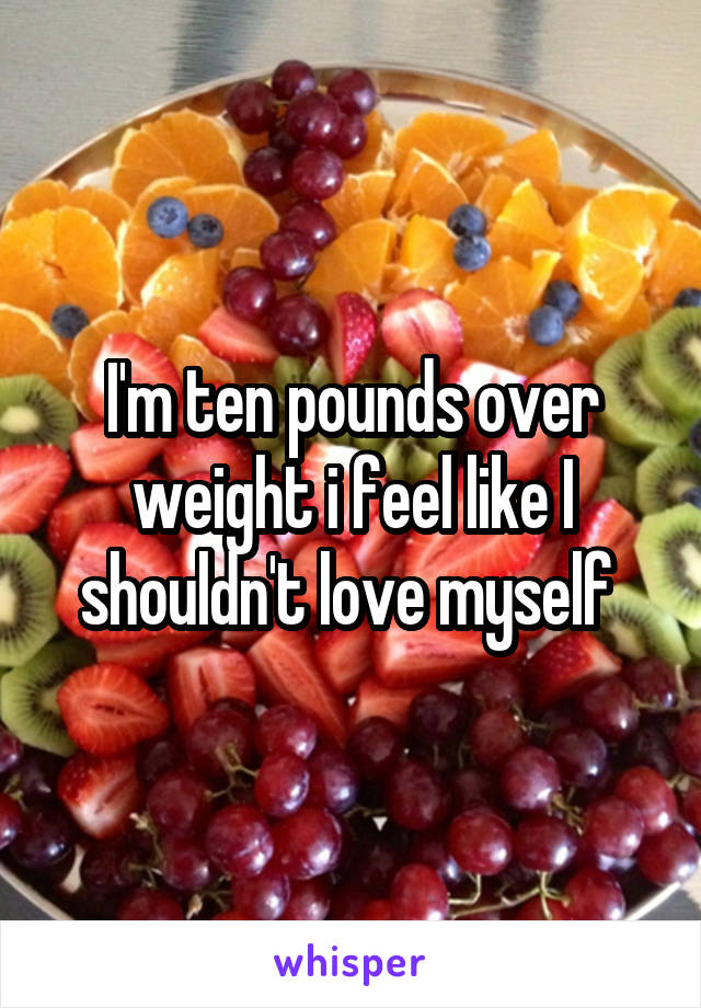 I'm ten pounds over weight i feel like I shouldn't love myself 