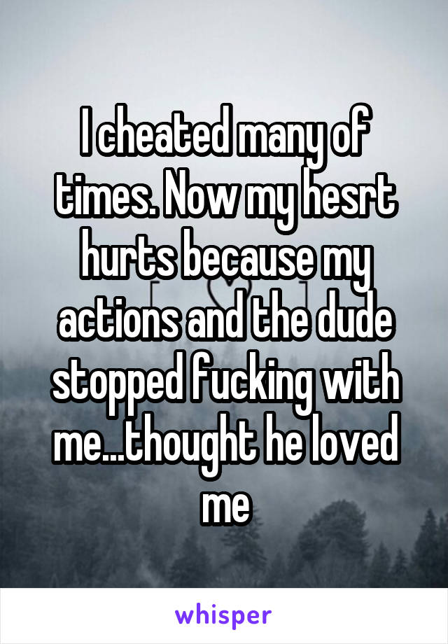 I cheated many of times. Now my hesrt hurts because my actions and the dude stopped fucking with me...thought he loved me