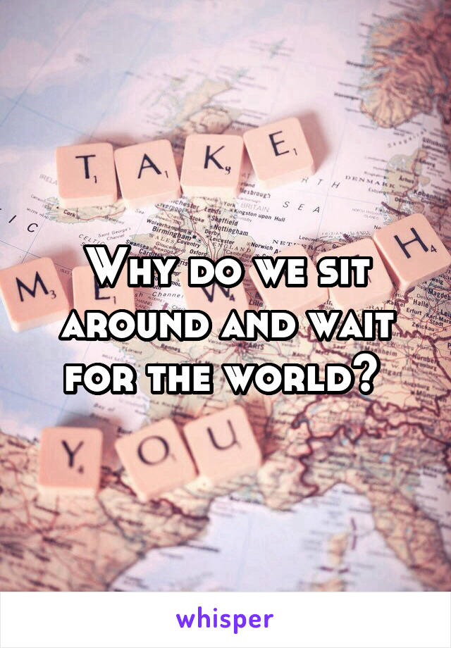 Why do we sit around and wait for the world? 