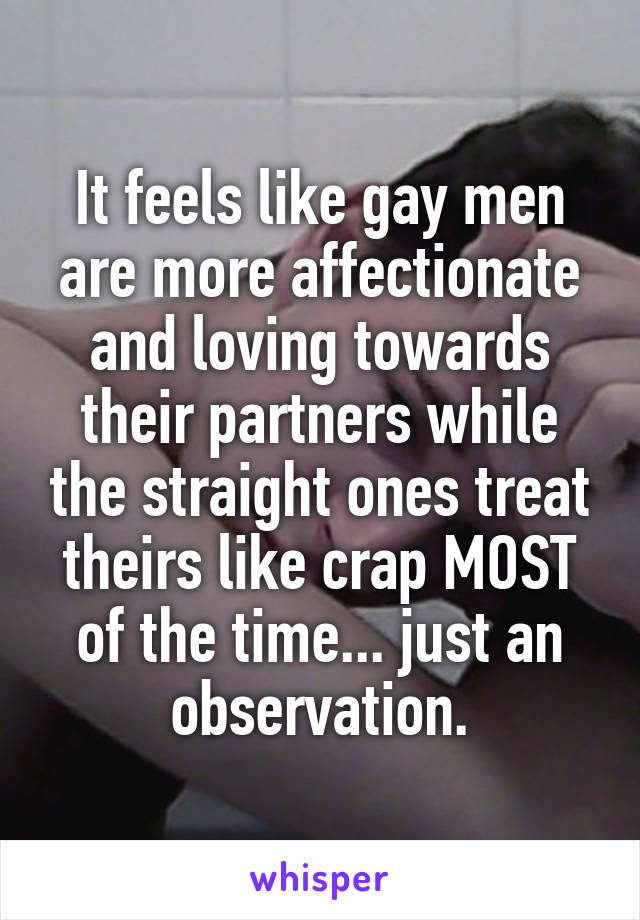 It feels like gay men are more affectionate and loving towards their partners while the straight ones treat theirs like crap MOST of the time... just an observation.