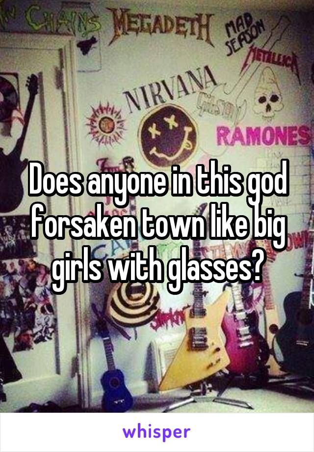 Does anyone in this god forsaken town like big girls with glasses?