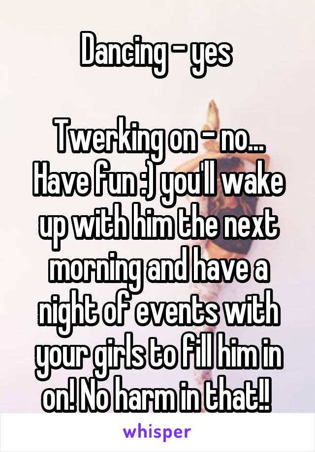 Dancing - yes 

Twerking on - no...
Have fun :) you'll wake up with him the next morning and have a night of events with your girls to fill him in on! No harm in that!! 