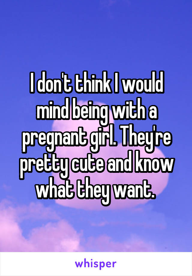 I don't think I would mind being with a pregnant girl. They're pretty cute and know what they want. 