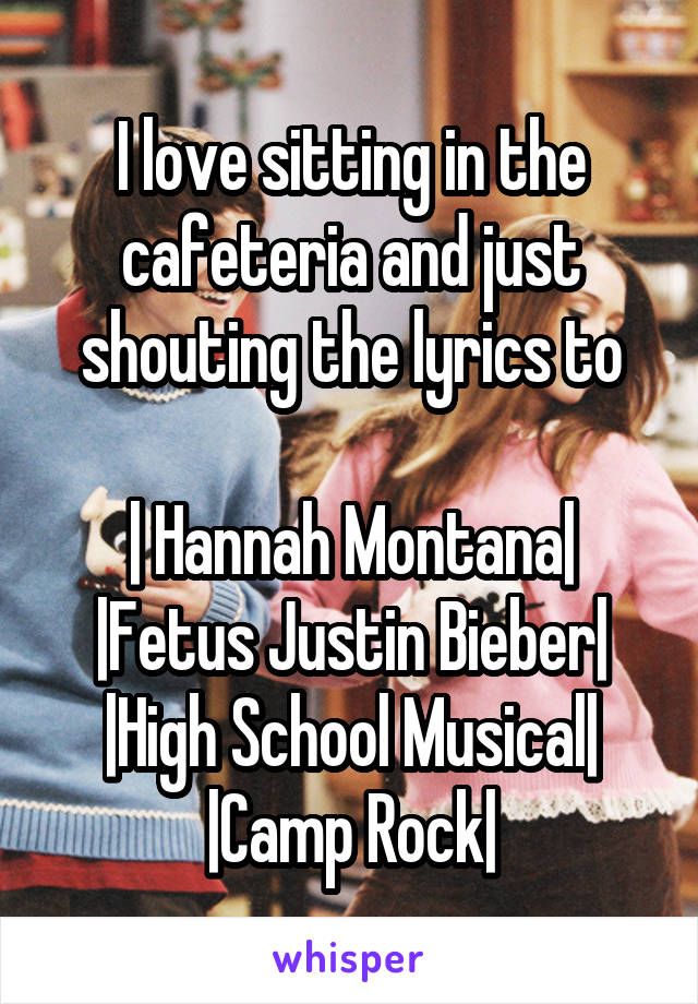 I love sitting in the cafeteria and just shouting the lyrics to

| Hannah Montana|
|Fetus Justin Bieber|
|High School Musical|
|Camp Rock|