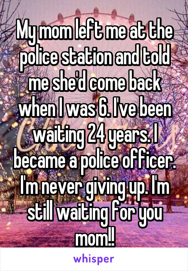 My mom left me at the police station and told me she'd come back when I was 6. I've been waiting 24 years. I became a police officer. I'm never giving up. I'm still waiting for you mom!!