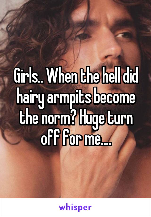 Girls.. When the hell did hairy armpits become the norm? Huge turn off for me....