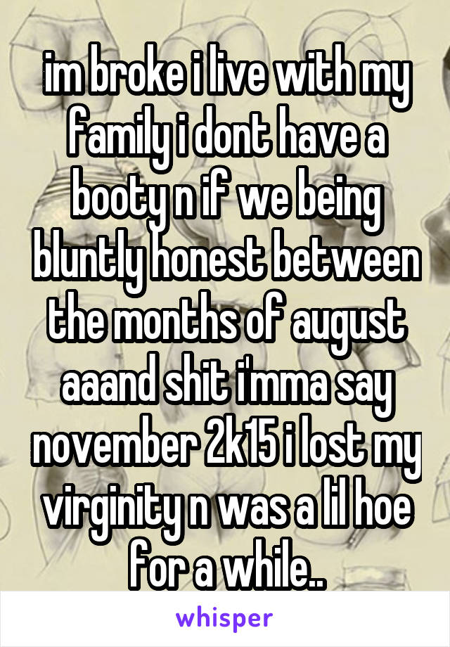 im broke i live with my family i dont have a booty n if we being bluntly honest between the months of august aaand shit i'mma say november 2k15 i lost my virginity n was a lil hoe for a while..