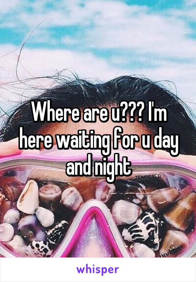 Where are u??? I'm here waiting for u day and night