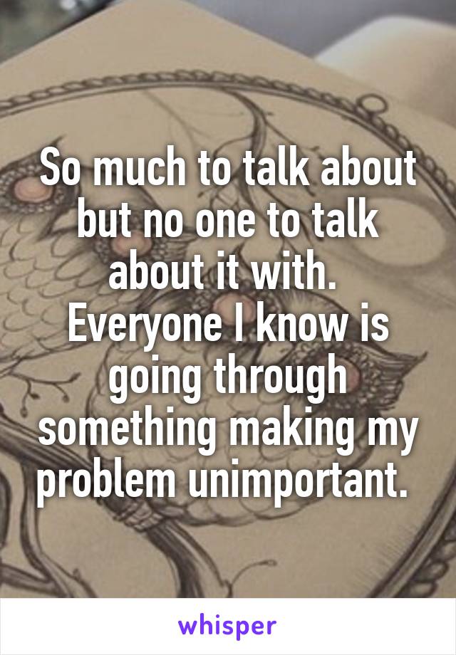 So much to talk about but no one to talk about it with.  Everyone I know is going through something making my problem unimportant. 