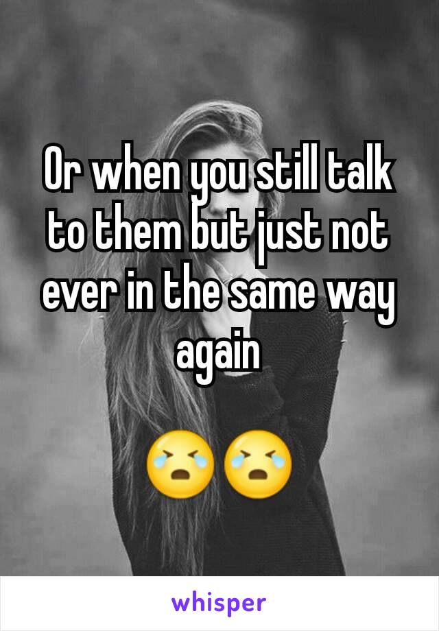 Or when you still talk to them but just not ever in the same way again

😭😭