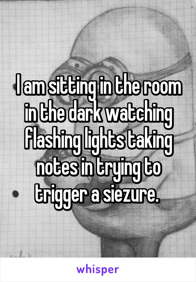 I am sitting in the room in the dark watching flashing lights taking notes in trying to trigger a siezure. 