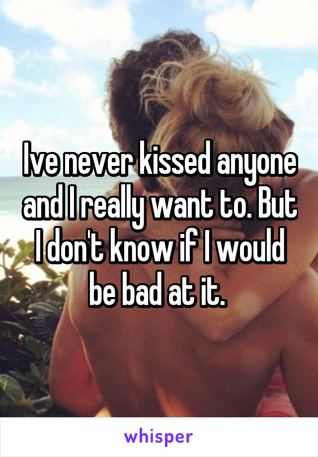 Ive never kissed anyone and I really want to. But I don't know if I would be bad at it. 