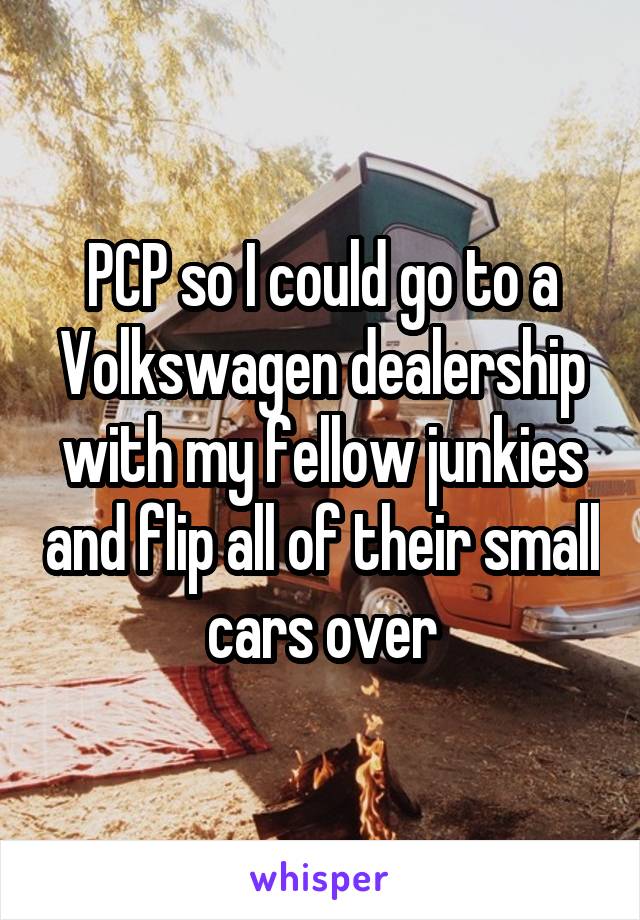 PCP so I could go to a Volkswagen dealership with my fellow junkies and flip all of their small cars over