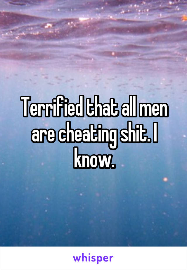 Terrified that all men are cheating shit. I know.