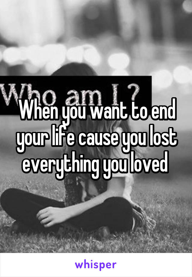 When you want to end your life cause you lost everything you loved 