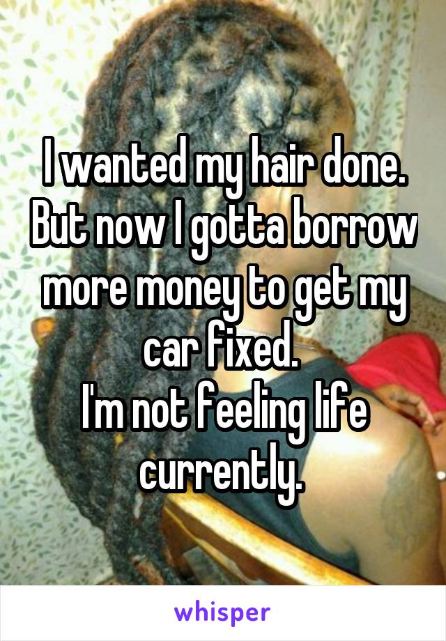 I wanted my hair done. But now I gotta borrow more money to get my car fixed. 
I'm not feeling life currently. 