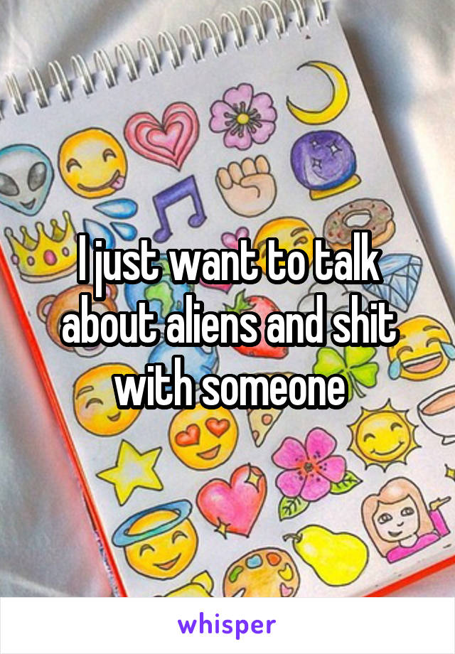 I just want to talk about aliens and shit with someone